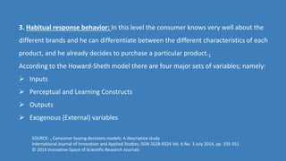 3. Habitual response behavior: In this level the consumer knows very well about the
different brands and he can differentiate between the different characteristics of each
product, and he already decides to purchase a particular product.1
According to the Howard-Sheth model there are four major sets of variables; namely:
 Inputs
 Perceptual and Learning Constructs
 Outputs
 Exogenous (External) variables
SOURCE: 1 Consumer buying decisions models: A descriptive study
International Journal of Innovation and Applied Studies; ISSN 2028-9324 Vol. 6 No. 3 July 2014, pp. 335-351
© 2014 Innovative Space of Scientific Research Journals
 