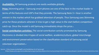 Availability: All Samsung products are easily available globally.
Price: Skimming price – Samsung smart phones are one of the best in the market leader in
terms of the features and USP’s that they provide. The Samsung Note 3 + Gear is another
entrant in the market which has grabbed attention of people. Thus Samsung uses Skimming
price for these products wherein it tries to get a high value in the start before competitors
catch up. Once the model is old Samsung immediately drops the price.1
Social contribution activities: The social contribution activity promoted by Samsung
Electronics is divided into 4 types of social welfare, academic/culture, global interchange
and environment preservation based on the classification standard of Samsung social
volunteer organization.2
Source: 1 http://www.marketing91.com/marketing-mix-of-samsung/
2http://www.samsung.com/us/aboutsamsung/corpcitizenship/environmentsocialreport/environmentsocialreport_SocialContributionActivities.html
 