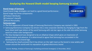 Analyzing the Howard Sheth model keeping Samsung in mind
Brand Image of Samsung
Good brand image strategies can lead to a good brand performance .
Brand image has three components:
 Product Attributes
 Customer’s benefit
 Brand Personality
Samsung Logo:
 The first expansion of brand image of Samsung Electronics Company was started in 1993.
 Samsung Electronics Company has driven into a new corporate identity by changing its logo from the
basic black bold type letters of the word Samsung with red star signs at the side into white Samsung
word on a blue color background .
 The blue background was designed to be an elliptical shape which gives an impression of
modernization and advance. It is determined to agree that Samsung has succeeded in the
development of its brand logo.
 Samsung has clearly proved that it has driven on the right track as the brand is now widely well
known around the world with its reputation of global electronics brand
Source: Rodrigo, Analysis of Samsung’s marketing and brand strategies[ 12 December, 2012]
 