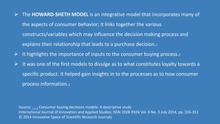  The HOWARD-SHETH MODEL is an integrative model that incorporates many of
the aspects of consumer behavior; it links together the various
constructs/variables which may influence the decision making process and
explains their relationship that leads to a purchase decision.1
 It highlights the importance of inputs to the consumer buying process.2
 It was one of the first models to divulge as to what constitutes loyalty towards a
specific product. It helped gain insights in to the processes as to how consumer
process information.3
Source: 1,2,3 Consumer buying decisions models: A descriptive study
International Journal of Innovation and Applied Studies; ISSN 2028-9324 Vol. 6 No. 3 July 2014, pp. 335-351
© 2014 Innovative Space of Scientific Research Journals
 