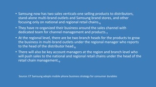 • Samsung now has two sales verticals-one selling products to distributors,
stand-alone multi-brand outlets and Samsung brand stores, and other
focusing only on national and regional retail chains.6
• They have re-organized their business around the sales channel with
dedicated team for channel management and products.7
• At the regional level, there are be two branch heads for the products to grow
the business in multi-brand outlets under the regional manager who reports
to the head of the distributor head.8
• There will also be key account managers at the region and branch level who
will push sales to the national and regional retail chains under the head of the
retail chain management.9
Source: ET Samsung adopts mobile phone business strategy for consumer durables
 