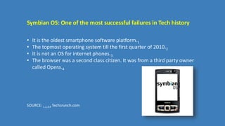 Symbian OS: One of the most successful failures in Tech history
• It is the oldest smartphone software platform.1
• The topmost operating system till the first quarter of 2010.2
• It is not an OS for internet phones.3
• The browser was a second class citizen. It was from a third party owner
called Opera.4
SOURCE: 1,2,3,4 Techcrunch.com
 