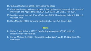 11. Technical Materials (2008), Corning Gorilla Glass.
12. Consumer buying decisions models: A descriptive study International Journal of
Innovation and Applied Studies, ISSN 2028-9324, Vol. 6 No. 3 July 2014.
13. Mediterranean Journal of Social Sciences, MCSER Publishing, Italy, Vol. 4 No 12,
October 2013 .
14. Data Monitor(2005), Samsung Electronics Co. Ltd., Ref Code: 1453.
Books
1. Kotler, P. and Keller, K. (2011) “Marketing Management”(14th edition),
London: Pearson Education.
2. Porter, Michael E.(1985), "Competitive Advantage", pp 11-15, New York: The
Free Press.
 