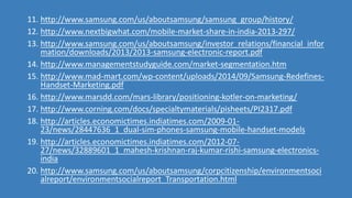11. http://www.samsung.com/us/aboutsamsung/samsung_group/history/
12. http://www.nextbigwhat.com/mobile-market-share-in-india-2013-297/
13. http://www.samsung.com/us/aboutsamsung/investor_relations/financial_infor
mation/downloads/2013/2013-samsung-electronic-report.pdf
14. http://www.managementstudyguide.com/market-segmentation.htm
15. http://www.mad-mart.com/wp-content/uploads/2014/09/Samsung-Redefines-
Handset-Marketing.pdf
16. http://www.marsdd.com/mars-library/positioning-kotler-on-marketing/
17. http://www.corning.com/docs/specialtymaterials/pisheets/PI2317.pdf
18. http://articles.economictimes.indiatimes.com/2009-01-
23/news/28447636_1_dual-sim-phones-samsung-mobile-handset-models
19. http://articles.economictimes.indiatimes.com/2012-07-
27/news/32889601_1_mahesh-krishnan-raj-kumar-rishi-samsung-electronics-
india
20. http://www.samsung.com/us/aboutsamsung/corpcitizenship/environmentsoci
alreport/environmentsocialreport_Transportation.html
 