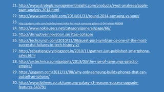 21. http://www.strategicmanagementinsight.com/products/swot-analyses/apple-
swot-analysis-2014.html
22. http://www.sammobile.com/2014/01/31/round-2014-samsung-vs-sony/
23. http://gadgets.ndtv.com/mobiles/news/nokia-htc-mock-samsung-galaxy-s5-04-twitter-488088
24. http://www.nokiausers.net/category/general/page/66/
25. http://disruptiveinnovation.se/?tag=collapse
26. http://techcrunch.com/2010/11/08/guest-post-symbian-os-one-of-the-most-
successful-failures-in-tech-history-2/
27. http://sebastiengivry.blogspot.in/2010/11/gartner-just-published-smartphone-
sales.html
28. http://arstechnica.com/gadgets/2013/03/the-rise-of-samsungs-galactic-
empire/
29. https://gigaom.com/2012/11/08/why-only-samsung-builds-phones-that-can-
outsell-an-iphone/
30. http://www.ibtimes.co.uk/samsung-galaxy-s3-reasons-success-upgrade-
features-343791
 