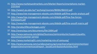 31. http://www.marketsandmarkets.com/Market-Reports/smartphone-market-
219.html
32. http://www1.pu.edu.tw/~acchang/courses/IBANA/IBA222.pdf
33. http://www.free-management-ebooks.com/dldebk-pdf/fme-pestle-analysis.pdf
34. http://www.free-management-ebooks.com/dldebk-pdf/fme-five-forces-
framework.pdf
35. http://www.free-management-ebooks.com/dldebk-pdf/fme-ansoff-matrix.pdf
36. http://productlifecyclestages.com/
37. http://www.bcg.com/documents/file13904.pdf
38. http://www.samsung.com/global/business/semiconductor/support/quality-
assurance/customer-service
39. http://www.marketing91.com/marketing-mix-of-samsung/
40. http://www.samsung.com/us/aboutsamsung/corpcitizenship/environmentsoci
alreport/environmentsocialreport_SocialContributionActivities.html
 
