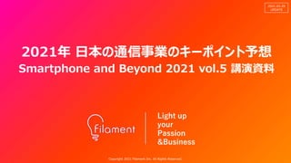 Copyright 2021 Filament Inc. All Rights Reserved.
Light up
your
Passion
&Business
2021.03.28
UPDATE
Copyright 2021 Filament Inc. All Rights Reserved.
2021年 日本の通信事業のキーポイント予想
Smartphone and Beyond 2021 vol.5 講演資料
 