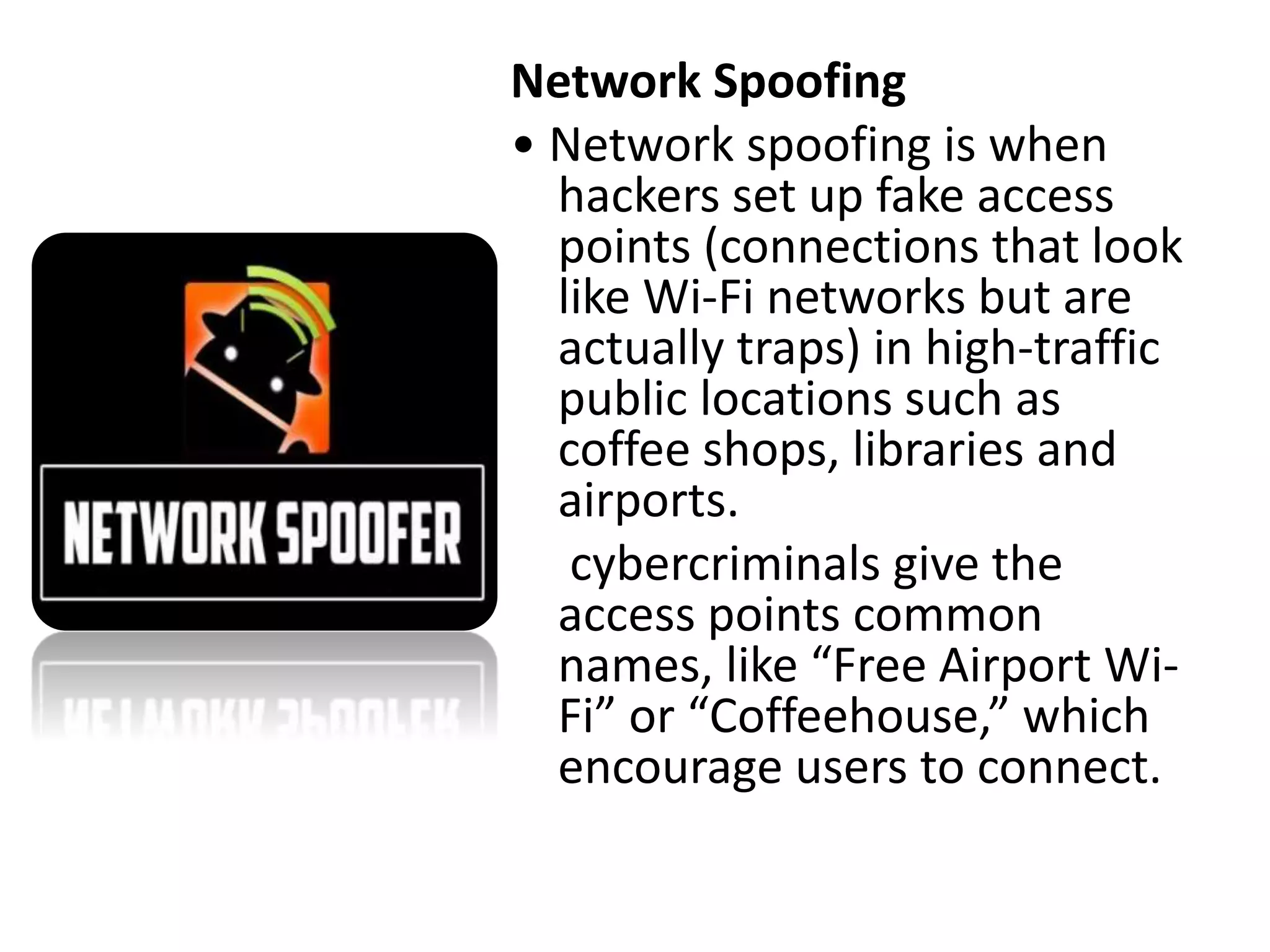 Network Spoofing
• Network spoofing is when
hackers set up fake access
points (connections that look
like Wi-Fi networks but are
actually traps) in high-traffic
public locations such as
coffee shops, libraries and
airports.
cybercriminals give the
access points common
names, like “Free Airport Wi-
Fi” or “Coffeehouse,” which
encourage users to connect.
 