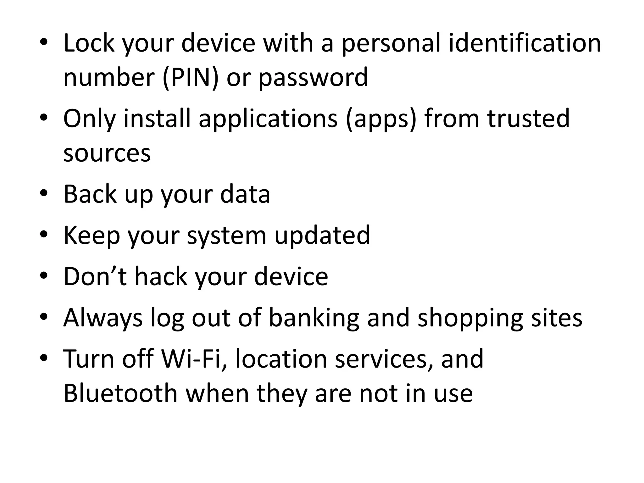 • Lock your device with a personal identification
number (PIN) or password
• Only install applications (apps) from trusted
sources
• Back up your data
• Keep your system updated
• Don’t hack your device
• Always log out of banking and shopping sites
• Turn off Wi-Fi, location services, and
Bluetooth when they are not in use
 