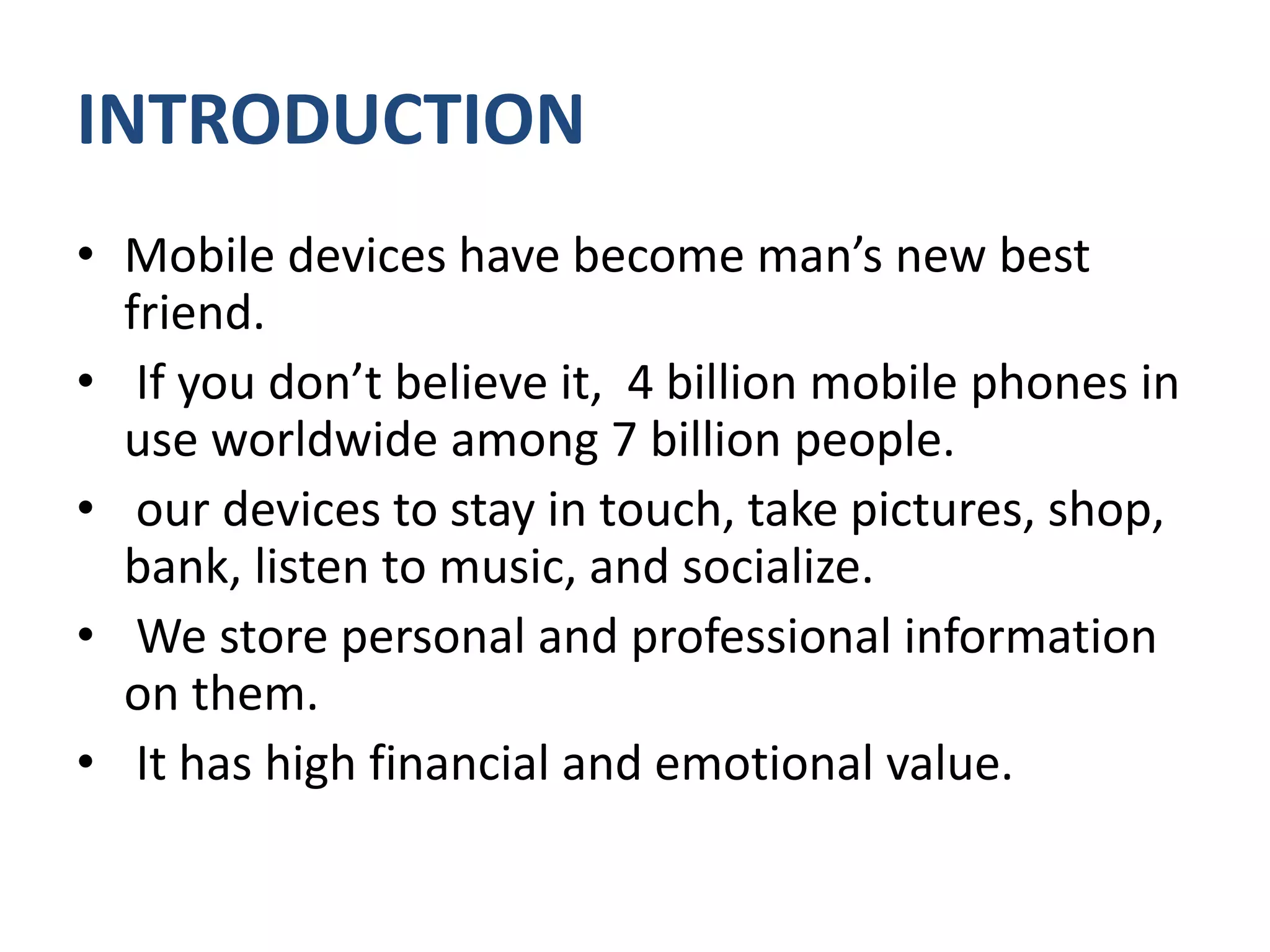 INTRODUCTION
• Mobile devices have become man’s new best
friend.
• If you don’t believe it, 4 billion mobile phones in
use worldwide among 7 billion people.
• our devices to stay in touch, take pictures, shop,
bank, listen to music, and socialize.
• We store personal and professional information
on them.
• It has high financial and emotional value.
 