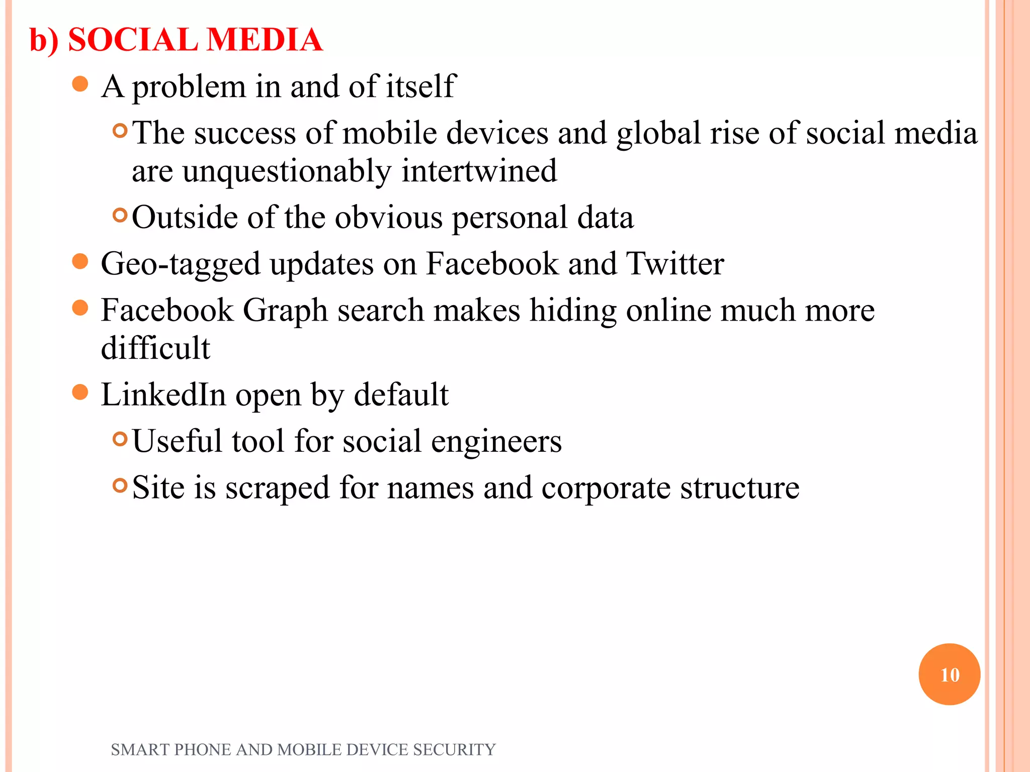 b) SOCIAL MEDIA
A problem in and of itself
The success of mobile devices and global rise of social media
are unquestionably intertwined
Outside of the obvious personal data
Geo-tagged updates on Facebook and Twitter
Facebook Graph search makes hiding online much more
difficult
LinkedIn open by default
Useful tool for social engineers
Site is scraped for names and corporate structure
SMART PHONE AND MOBILE DEVICE SECURITY
10
 