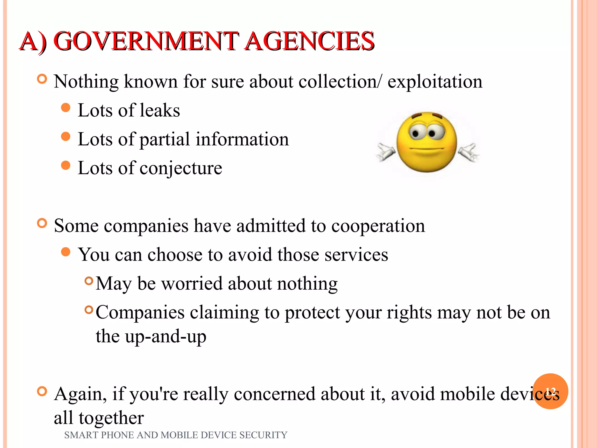 A) GOVERNMENT AGENCIESA) GOVERNMENT AGENCIES
 Nothing known for sure about collection/ exploitation
Lots of leaks
Lots of partial information
Lots of conjecture
 Some companies have admitted to cooperation
You can choose to avoid those services
May be worried about nothing
Companies claiming to protect your rights may not be on
the up-and-up
 Again, if you're really concerned about it, avoid mobile devices
all together
SMART PHONE AND MOBILE DEVICE SECURITY
12
 