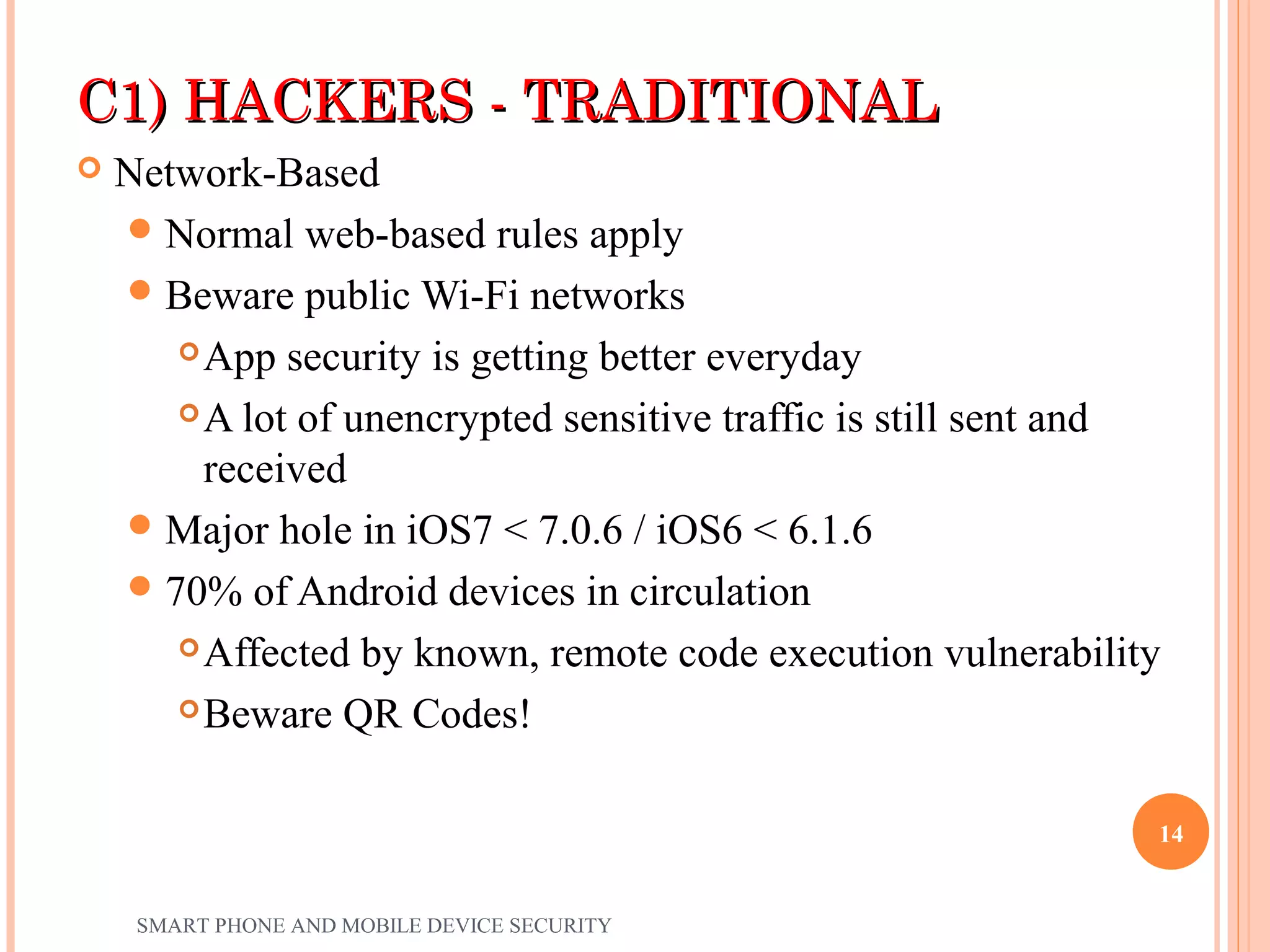 C1) HACKERS - TRADITIONALC1) HACKERS - TRADITIONAL
 Network-Based
Normal web-based rules apply
Beware public Wi-Fi networks
App security is getting better everyday
A lot of unencrypted sensitive traffic is still sent and
received
Major hole in iOS7 < 7.0.6 / iOS6 < 6.1.6
70% of Android devices in circulation
Affected by known, remote code execution vulnerability
Beware QR Codes!
SMART PHONE AND MOBILE DEVICE SECURITY
14
 