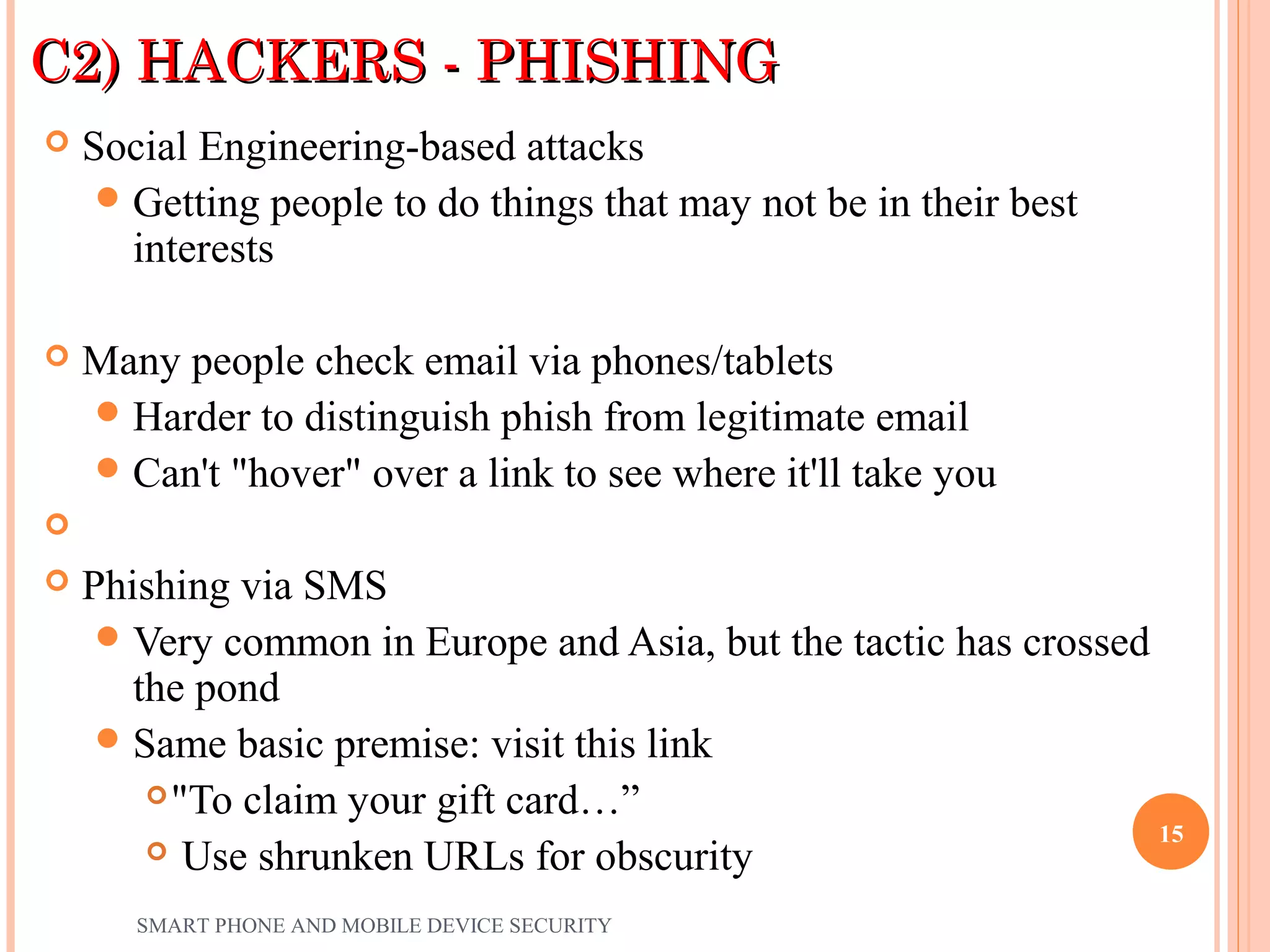 C2) HACKERS - PHISHINGC2) HACKERS - PHISHING
 Social Engineering-based attacks
Getting people to do things that may not be in their best
interests
 Many people check email via phones/tablets
Harder to distinguish phish from legitimate email
Can't "hover" over a link to see where it'll take you

 Phishing via SMS
Very common in Europe and Asia, but the tactic has crossed
the pond
Same basic premise: visit this link
"To claim your gift card…”
 Use shrunken URLs for obscurity
SMART PHONE AND MOBILE DEVICE SECURITY
15
 