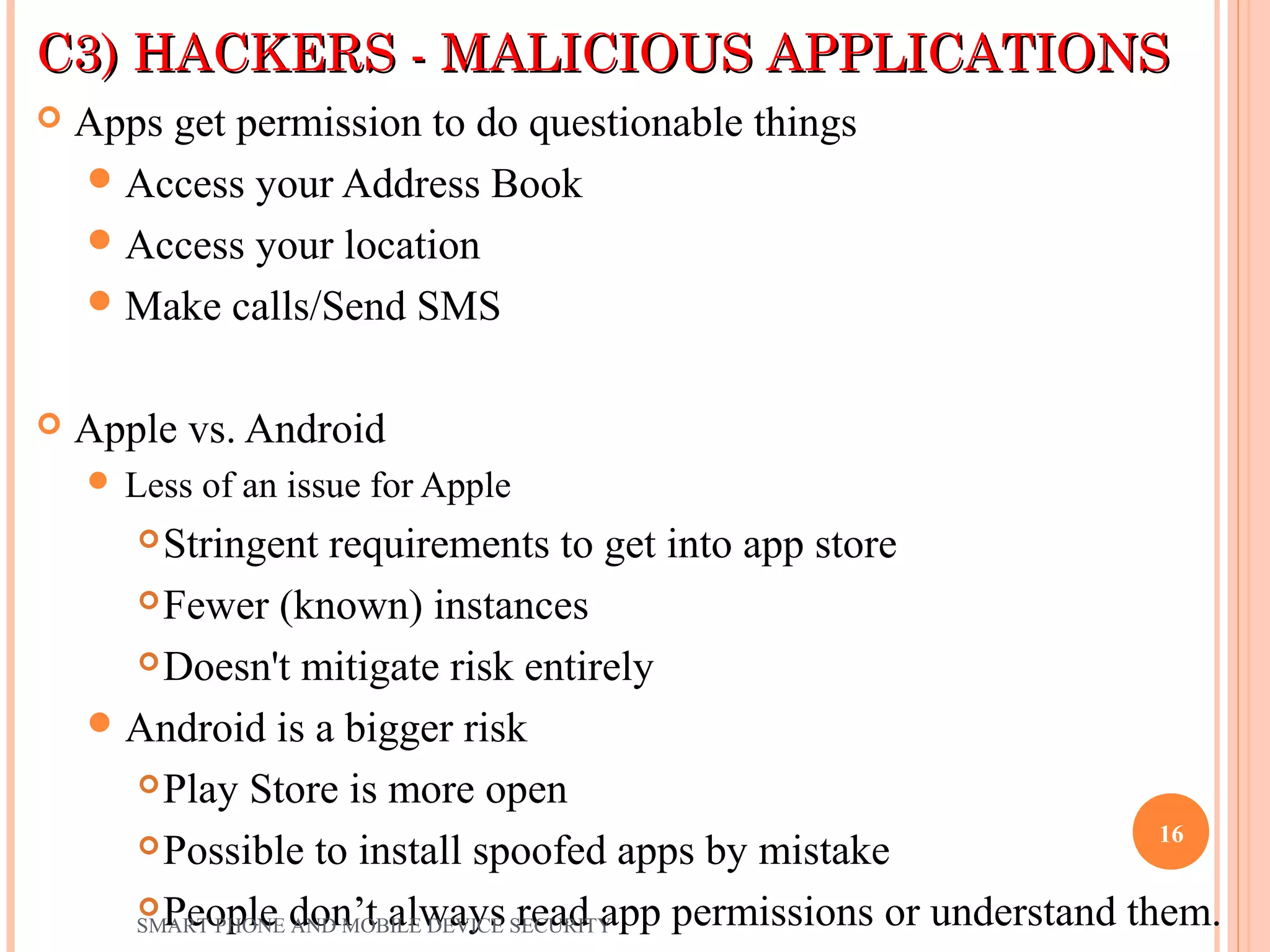 C3) HACKERS - MALICIOUS APPLICATIONSC3) HACKERS - MALICIOUS APPLICATIONS
 Apps get permission to do questionable things
Access your Address Book
Access your location
Make calls/Send SMS
 Apple vs. Android
 Less of an issue for Apple
Stringent requirements to get into app store
Fewer (known) instances
Doesn't mitigate risk entirely
Android is a bigger risk
Play Store is more open
Possible to install spoofed apps by mistake
People don’t always read app permissions or understand them.SMART PHONE AND MOBILE DEVICE SECURITY
16
 