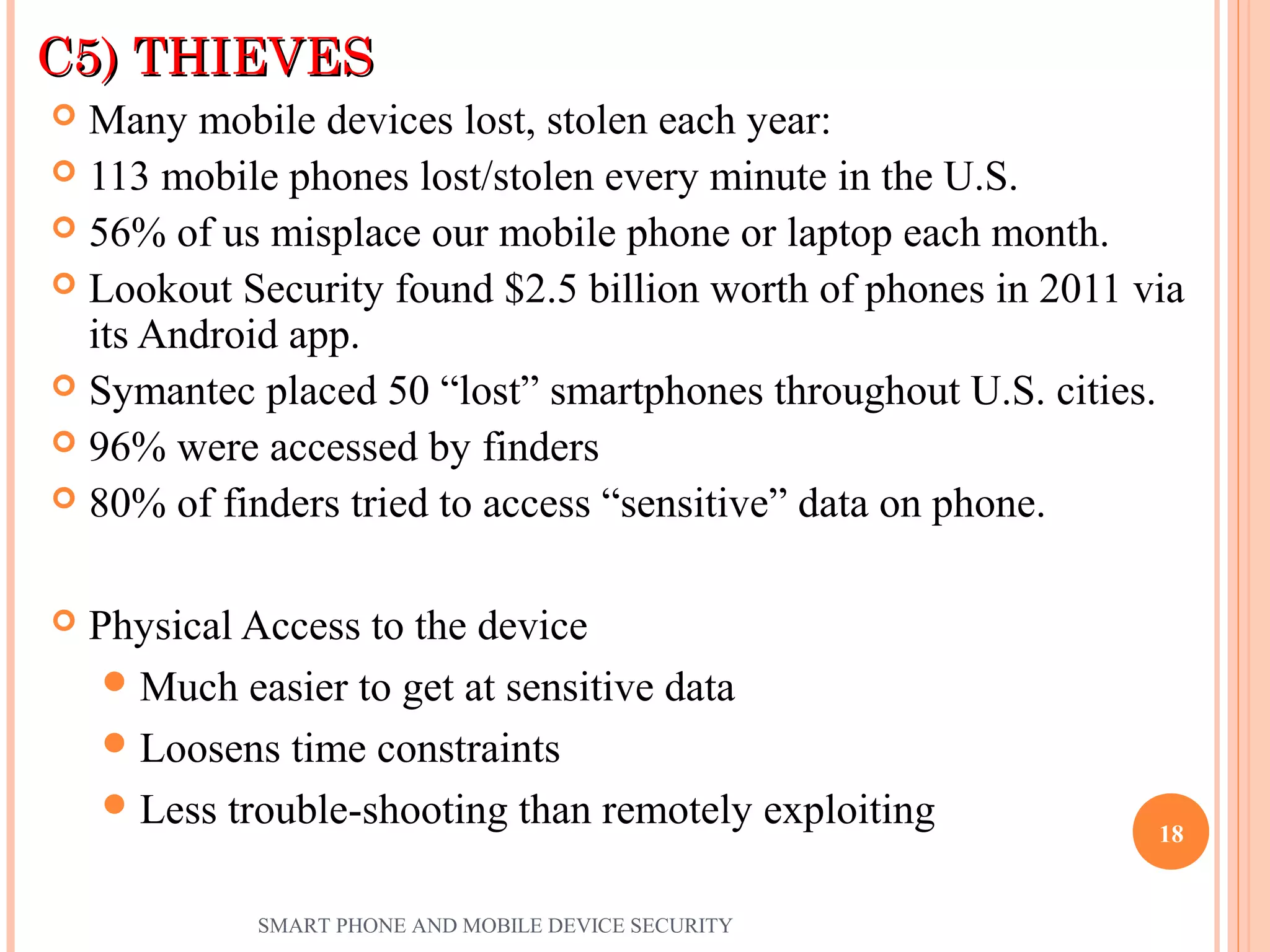 C5) THIEVESC5) THIEVES
 Many mobile devices lost, stolen each year:
 113 mobile phones lost/stolen every minute in the U.S.
 56% of us misplace our mobile phone or laptop each month.
 Lookout Security found $2.5 billion worth of phones in 2011 via
its Android app.
 Symantec placed 50 “lost” smartphones throughout U.S. cities.
 96% were accessed by finders
 80% of finders tried to access “sensitive” data on phone.
 Physical Access to the device
Much easier to get at sensitive data
Loosens time constraints
Less trouble-shooting than remotely exploiting
SMART PHONE AND MOBILE DEVICE SECURITY
18
 