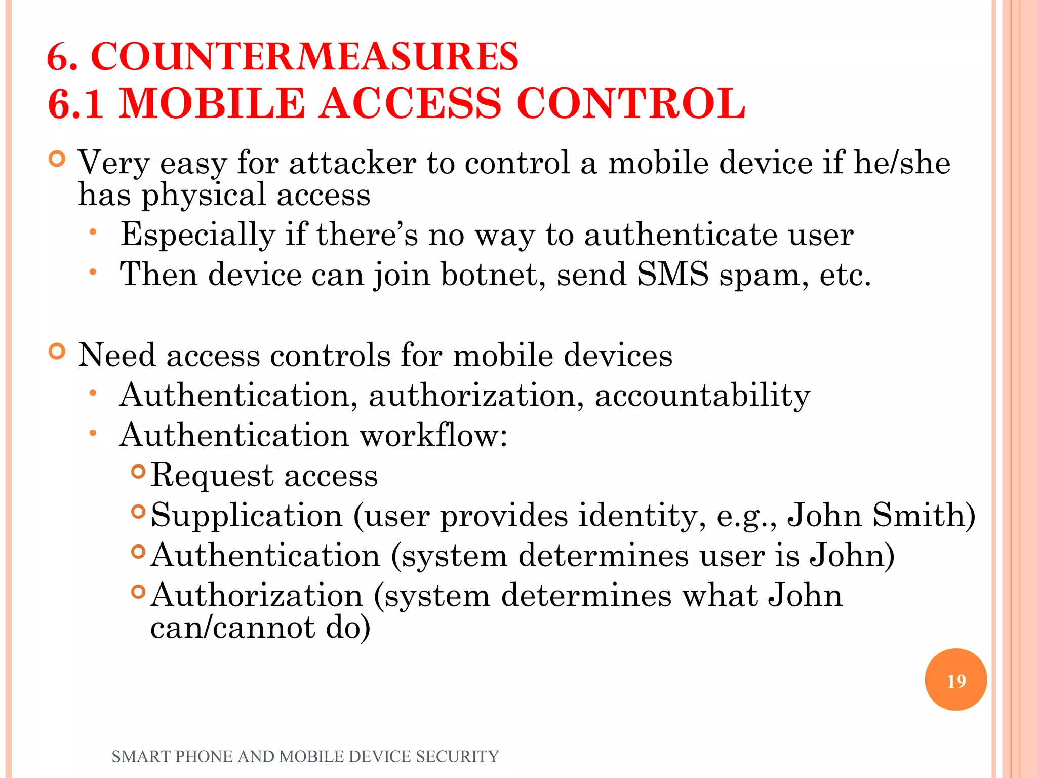 6.1 MOBILE ACCESS CONTROL
 Very easy for attacker to control a mobile device if he/she
has physical access
• Especially if there’s no way to authenticate user
• Then device can join botnet, send SMS spam, etc.
 Need access controls for mobile devices
• Authentication, authorization, accountability
• Authentication workflow:
 Request access
 Supplication (user provides identity, e.g., John Smith)
 Authentication (system determines user is John)
 Authorization (system determines what John
can/cannot do)
6. COUNTERMEASURES
SMART PHONE AND MOBILE DEVICE SECURITY
19
 