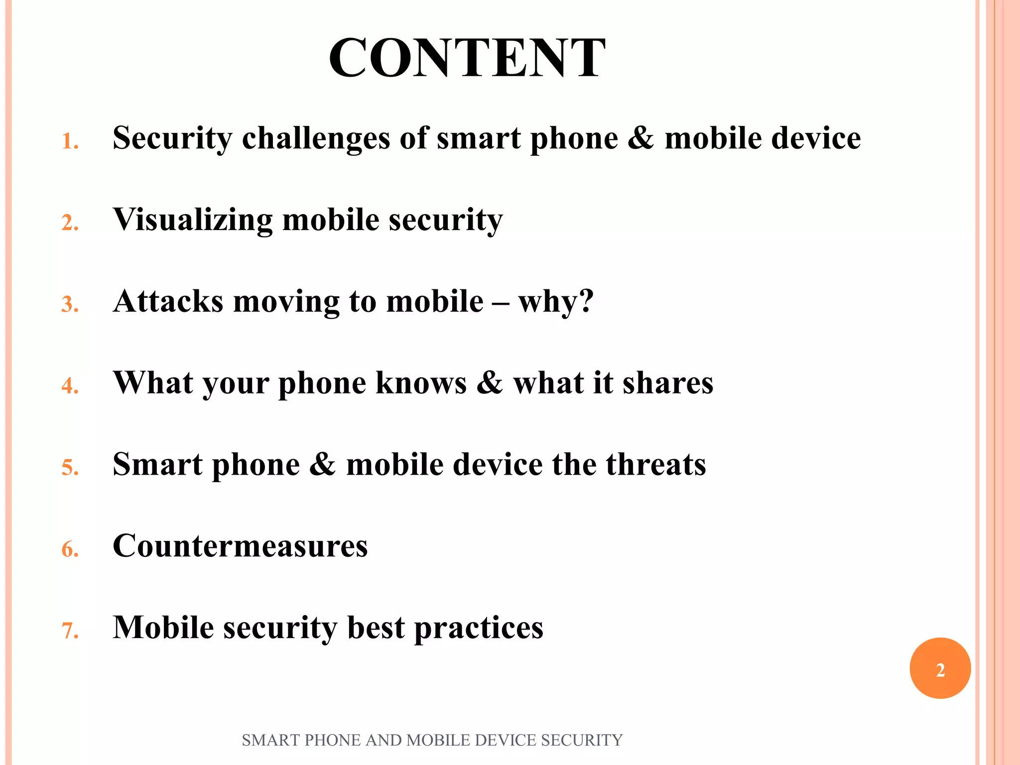 CONTENT
1. Security challenges of smart phone & mobile device
2. Visualizing mobile security
3. Attacks moving to mobile – why?
4. What your phone knows & what it shares
5. Smart phone & mobile device the threats
6. Countermeasures
7. Mobile security best practices
SMART PHONE AND MOBILE DEVICE SECURITY
2
 