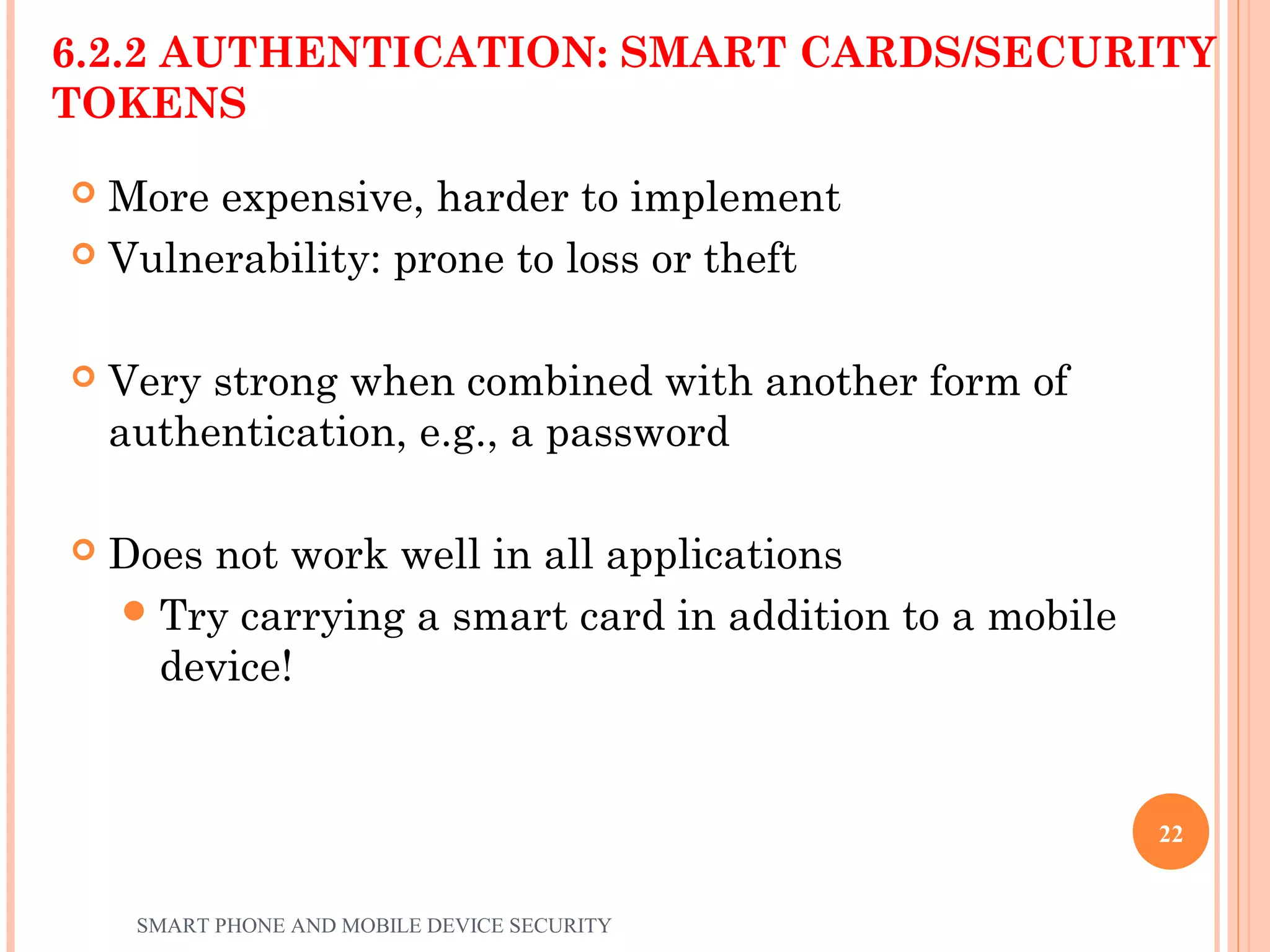 6.2.2 AUTHENTICATION: SMART CARDS/SECURITY
TOKENS
 More expensive, harder to implement
 Vulnerability: prone to loss or theft
 Very strong when combined with another form of
authentication, e.g., a password
 Does not work well in all applications
Try carrying a smart card in addition to a mobile
device!
SMART PHONE AND MOBILE DEVICE SECURITY
22
 