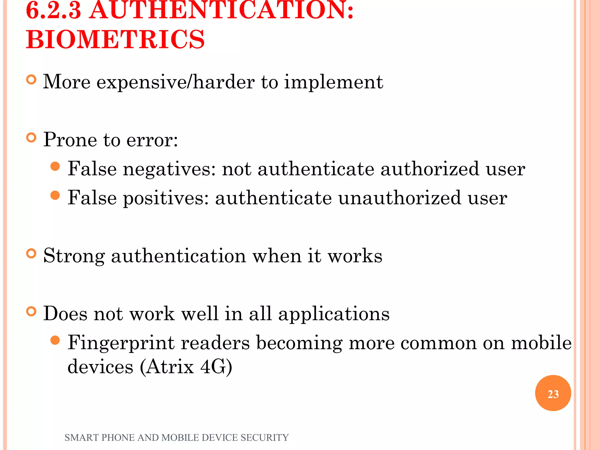 6.2.3 AUTHENTICATION:
BIOMETRICS
 More expensive/harder to implement
 Prone to error:
False negatives: not authenticate authorized user
False positives: authenticate unauthorized user
 Strong authentication when it works
 Does not work well in all applications
Fingerprint readers becoming more common on mobile
devices (Atrix 4G)
SMART PHONE AND MOBILE DEVICE SECURITY
23
 