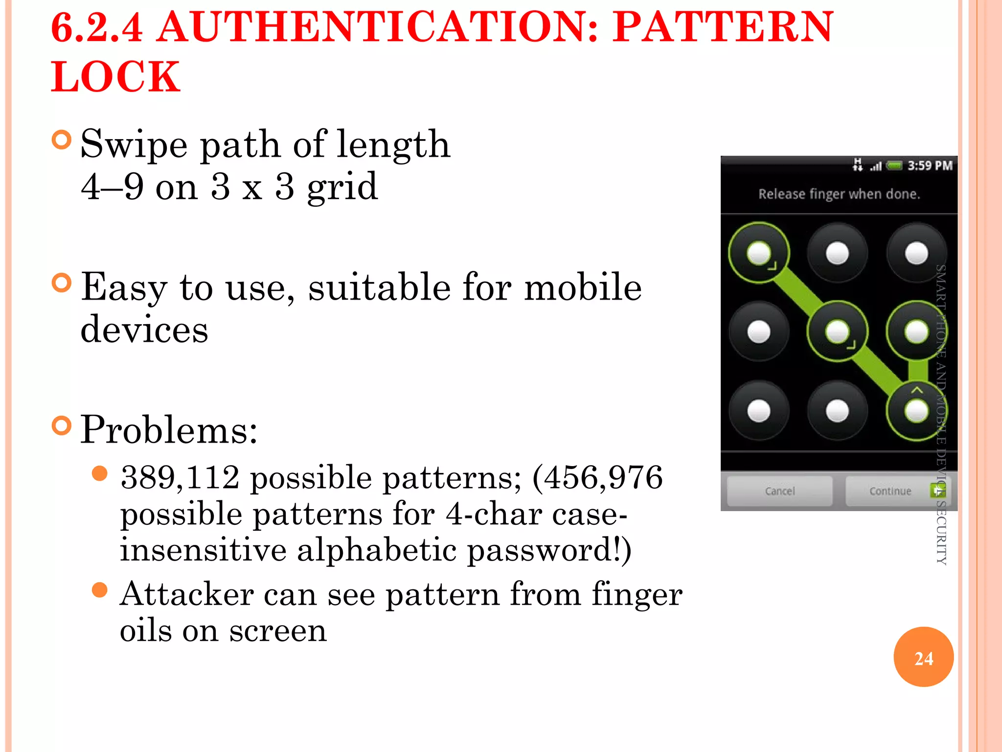 6.2.4 AUTHENTICATION: PATTERN
LOCK
 Swipe path of length
4–9 on 3 x 3 grid
 Easy to use, suitable for mobile
devices
 Problems:
389,112 possible patterns; (456,976
possible patterns for 4-char case-
insensitive alphabetic password!)
Attacker can see pattern from finger
oils on screen
SMARTPHONEANDMOBILEDEVICESECURITY
24
 
