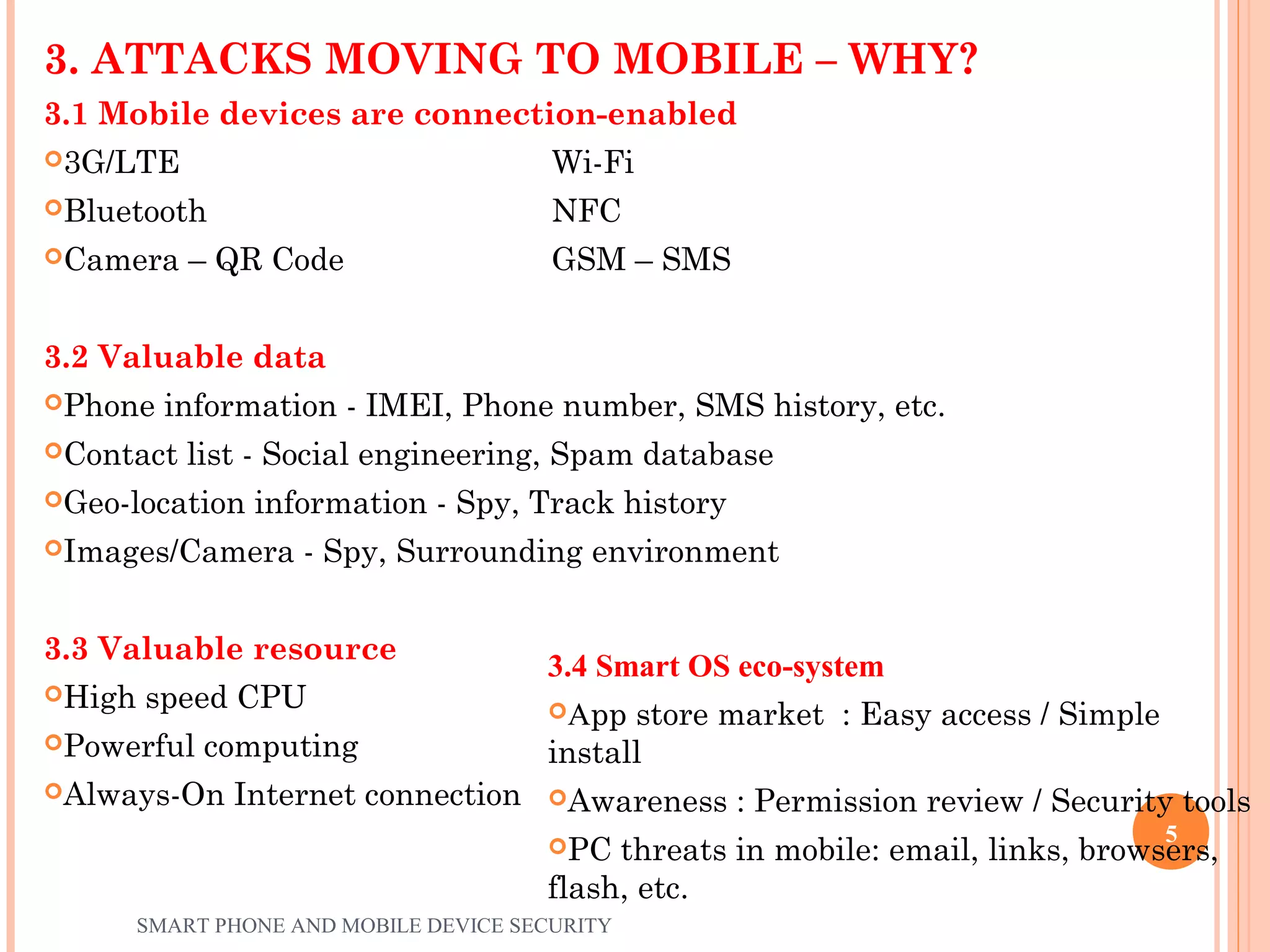 3. ATTACKS MOVING TO MOBILE – WHY?
3.1 Mobile devices are connection-enabled
3G/LTE Wi-Fi
Bluetooth NFC
Camera – QR Code GSM – SMS
3.2 Valuable data
Phone information - IMEI, Phone number, SMS history, etc.
Contact list - Social engineering, Spam database
Geo-location information - Spy, Track history
Images/Camera - Spy, Surrounding environment
3.3 Valuable resource
High speed CPU
Powerful computing
Always-On Internet connection
3.4 Smart OS eco-system
App store market : Easy access / Simple
install
Awareness : Permission review / Security tools
PC threats in mobile: email, links, browsers,
flash, etc.
SMART PHONE AND MOBILE DEVICE SECURITY
5
 