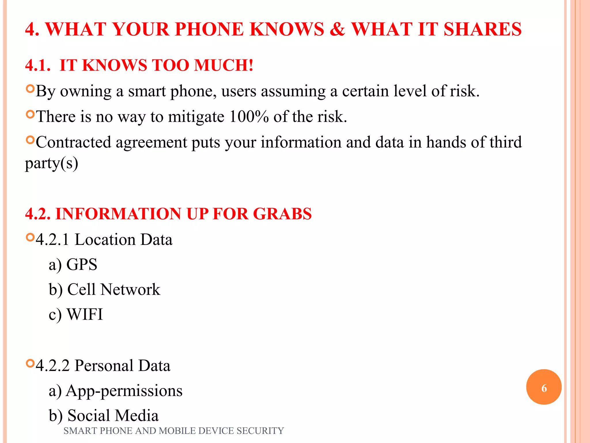 4.1. IT KNOWS TOO MUCH!
By owning a smart phone, users assuming a certain level of risk.
There is no way to mitigate 100% of the risk.
Contracted agreement puts your information and data in hands of third
party(s)
4.2. INFORMATION UP FOR GRABS
4.2.1 Location Data
a) GPS
b) Cell Network
c) WIFI
4.2.2 Personal Data
a) App-permissions
b) Social Media
4. WHAT YOUR PHONE KNOWS & WHAT IT SHARES
SMART PHONE AND MOBILE DEVICE SECURITY
6
 
