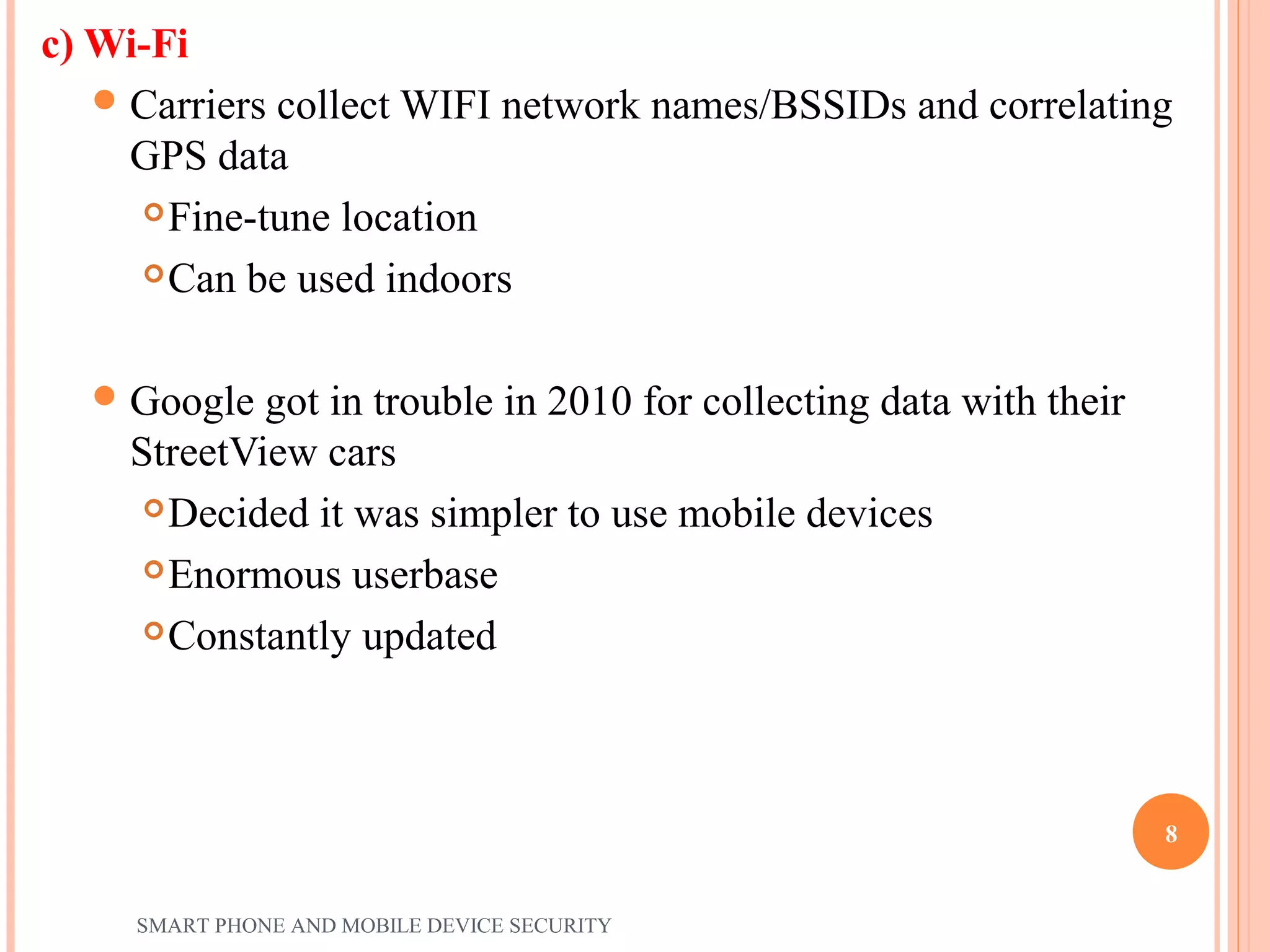 c) Wi-Fi
Carriers collect WIFI network names/BSSIDs and correlating
GPS data
Fine-tune location
Can be used indoors
Google got in trouble in 2010 for collecting data with their
StreetView cars
Decided it was simpler to use mobile devices
Enormous userbase
Constantly updated
SMART PHONE AND MOBILE DEVICE SECURITY
8
 