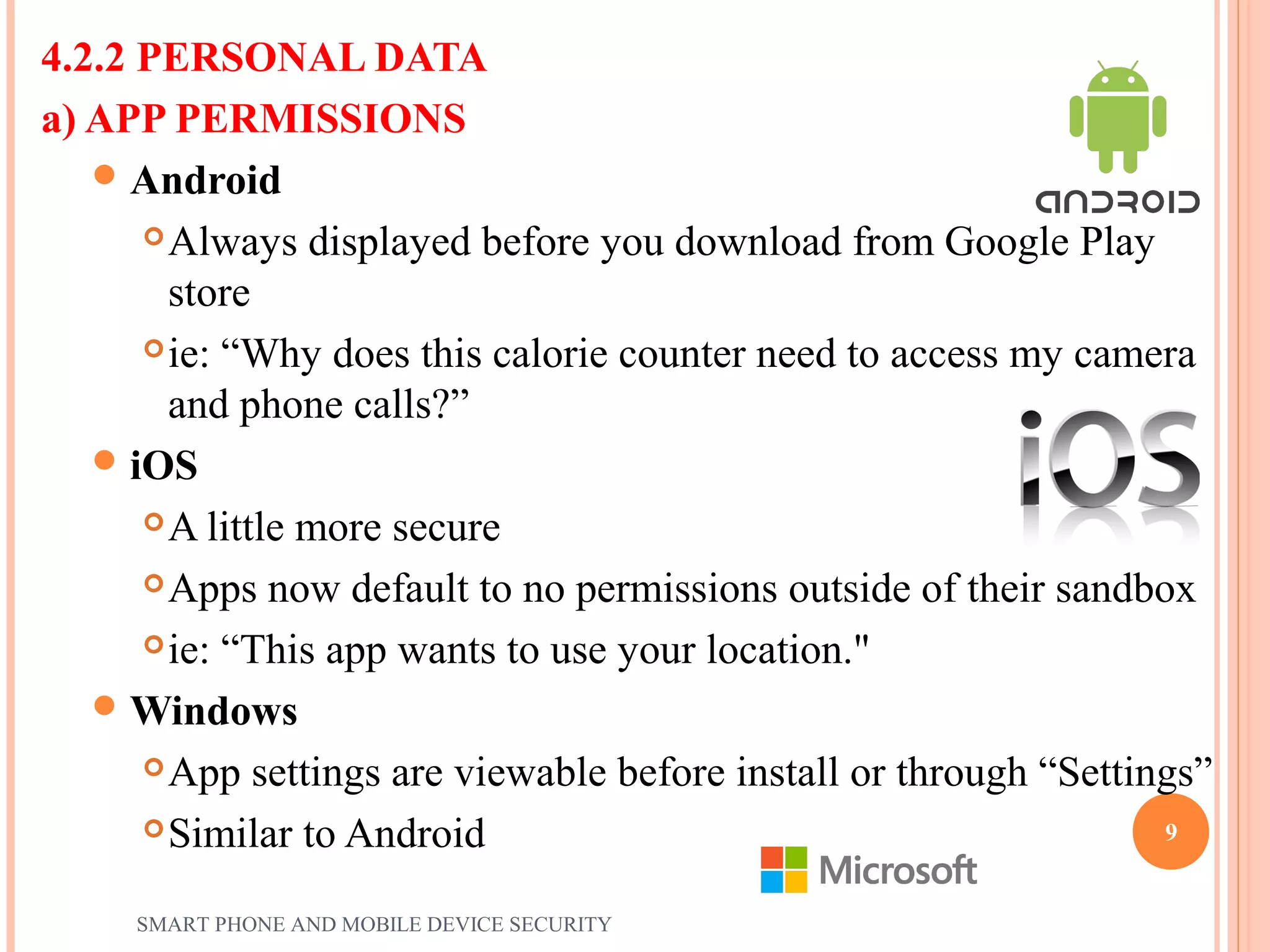 4.2.2 PERSONAL DATA
a) APP PERMISSIONS
Android
Always displayed before you download from Google Play
store
ie: “Why does this calorie counter need to access my camera
and phone calls?”
iOS
A little more secure
Apps now default to no permissions outside of their sandbox
ie: “This app wants to use your location."
Windows
App settings are viewable before install or through “Settings”
Similar to Android
SMART PHONE AND MOBILE DEVICE SECURITY
9
 
