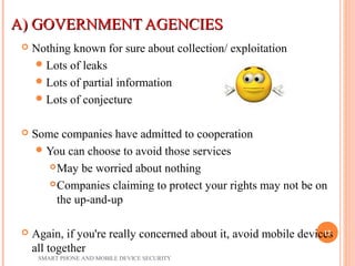 A) GOVERNMENT AGENCIESA) GOVERNMENT AGENCIES
 Nothing known for sure about collection/ exploitation
Lots of leaks
Lots of partial information
Lots of conjecture
 Some companies have admitted to cooperation
You can choose to avoid those services
May be worried about nothing
Companies claiming to protect your rights may not be on
the up-and-up
 Again, if you're really concerned about it, avoid mobile devices
all together
SMART PHONE AND MOBILE DEVICE SECURITY
12
 