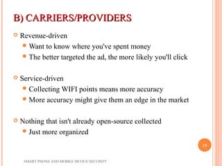 B) CARRIERS/PROVIDERSB) CARRIERS/PROVIDERS
 Revenue-driven
Want to know where you've spent money
The better targeted the ad, the more likely you'll click
 Service-driven
Collecting WIFI points means more accuracy
More accuracy might give them an edge in the market
 Nothing that isn't already open-source collected
Just more organized
SMART PHONE AND MOBILE DEVICE SECURITY
13
 