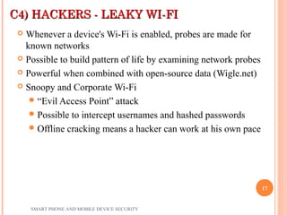 C4) HACKERS - LEAKY WI-FIC4) HACKERS - LEAKY WI-FI
 Whenever a device's Wi-Fi is enabled, probes are made for
known networks
 Possible to build pattern of life by examining network probes
 Powerful when combined with open-source data (Wigle.net)
 Snoopy and Corporate Wi-Fi
“Evil Access Point” attack
Possible to intercept usernames and hashed passwords
Offline cracking means a hacker can work at his own pace
SMART PHONE AND MOBILE DEVICE SECURITY
17
 