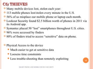 C5) THIEVESC5) THIEVES
 Many mobile devices lost, stolen each year:
 113 mobile phones lost/stolen every minute in the U.S.
 56% of us misplace our mobile phone or laptop each month.
 Lookout Security found $2.5 billion worth of phones in 2011 via
its Android app.
 Symantec placed 50 “lost” smartphones throughout U.S. cities.
 96% were accessed by finders
 80% of finders tried to access “sensitive” data on phone.
 Physical Access to the device
Much easier to get at sensitive data
Loosens time constraints
Less trouble-shooting than remotely exploiting
SMART PHONE AND MOBILE DEVICE SECURITY
18
 