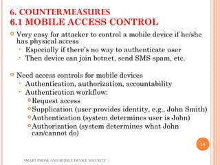 6.1 MOBILE ACCESS CONTROL
 Very easy for attacker to control a mobile device if he/she
has physical access
• Especially if there’s no way to authenticate user
• Then device can join botnet, send SMS spam, etc.
 Need access controls for mobile devices
• Authentication, authorization, accountability
• Authentication workflow:
 Request access
 Supplication (user provides identity, e.g., John Smith)
 Authentication (system determines user is John)
 Authorization (system determines what John
can/cannot do)
6. COUNTERMEASURES
SMART PHONE AND MOBILE DEVICE SECURITY
19
 