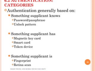 6.2 AUTHENTICATION:
CATEGORIES
Authentication generally based on:
Something supplicant knows
Password/passphrase
Unlock pattern
Something supplicant has
Magnetic key card
Smart card
Token device
Something supplicant is
Fingerprint
Retina scan
SMART PHONE AND MOBILE DEVICE SECURITY
20
 