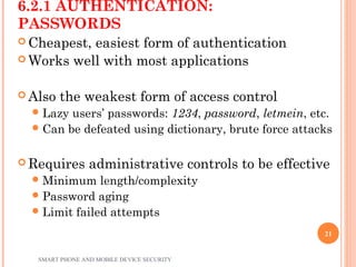 6.2.1 AUTHENTICATION:
PASSWORDS
 Cheapest, easiest form of authentication
 Works well with most applications
 Also the weakest form of access control
Lazy users’ passwords: 1234, password, letmein, etc.
Can be defeated using dictionary, brute force attacks
 Requires administrative controls to be effective
Minimum length/complexity
Password aging
Limit failed attempts
SMART PHONE AND MOBILE DEVICE SECURITY
21
 