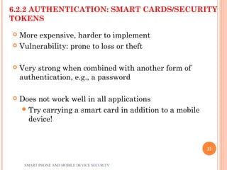 6.2.2 AUTHENTICATION: SMART CARDS/SECURITY
TOKENS
 More expensive, harder to implement
 Vulnerability: prone to loss or theft
 Very strong when combined with another form of
authentication, e.g., a password
 Does not work well in all applications
Try carrying a smart card in addition to a mobile
device!
SMART PHONE AND MOBILE DEVICE SECURITY
22
 