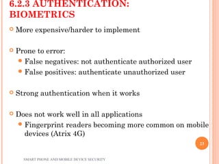6.2.3 AUTHENTICATION:
BIOMETRICS
 More expensive/harder to implement
 Prone to error:
False negatives: not authenticate authorized user
False positives: authenticate unauthorized user
 Strong authentication when it works
 Does not work well in all applications
Fingerprint readers becoming more common on mobile
devices (Atrix 4G)
SMART PHONE AND MOBILE DEVICE SECURITY
23
 