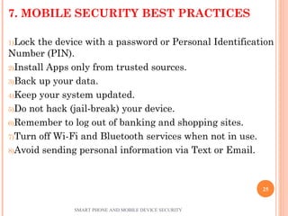 7. MOBILE SECURITY BEST PRACTICES
1)Lock the device with a password or Personal Identification
Number (PIN).
2)Install Apps only from trusted sources.
3)Back up your data.
4)Keep your system updated.
5)Do not hack (jail-break) your device.
6)Remember to log out of banking and shopping sites.
7)Turn off Wi-Fi and Bluetooth services when not in use.
8)Avoid sending personal information via Text or Email.
SMART PHONE AND MOBILE DEVICE SECURITY
25
 
