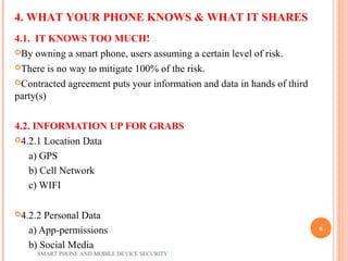 4.1. IT KNOWS TOO MUCH!
By owning a smart phone, users assuming a certain level of risk.
There is no way to mitigate 100% of the risk.
Contracted agreement puts your information and data in hands of third
party(s)
4.2. INFORMATION UP FOR GRABS
4.2.1 Location Data
a) GPS
b) Cell Network
c) WIFI
4.2.2 Personal Data
a) App-permissions
b) Social Media
4. WHAT YOUR PHONE KNOWS & WHAT IT SHARES
SMART PHONE AND MOBILE DEVICE SECURITY
6
 
