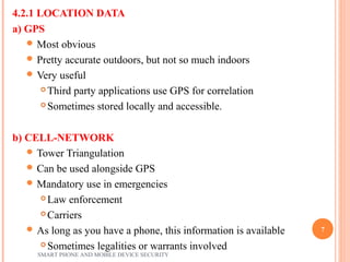 4.2.1 LOCATION DATA
a) GPS
 Most obvious
 Pretty accurate outdoors, but not so much indoors
 Very useful
 Third party applications use GPS for correlation
 Sometimes stored locally and accessible.
b) CELL-NETWORK
 Tower Triangulation
 Can be used alongside GPS
 Mandatory use in emergencies
 Law enforcement
 Carriers
 As long as you have a phone, this information is available
 Sometimes legalities or warrants involved
SMART PHONE AND MOBILE DEVICE SECURITY
7
 