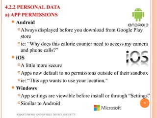 4.2.2 PERSONAL DATA
a) APP PERMISSIONS
Android
Always displayed before you download from Google Play
store
ie: “Why does this calorie counter need to access my camera
and phone calls?”
iOS
A little more secure
Apps now default to no permissions outside of their sandbox
ie: “This app wants to use your location."
Windows
App settings are viewable before install or through “Settings”
Similar to Android
SMART PHONE AND MOBILE DEVICE SECURITY
9
 