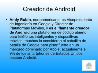 Creador de Android Andy Rubin , norteamericano, es Vicepresidente de Ingeniería en Google y Director de Plataformas Móviles, y  es el flamante creador de Android  una plataforma de código abierto para teléfonos inteligentes y dispositivos móviles, muchos lo consideran el caballito de batalla de Google para pisar fuerte en un mercado dominado por Apple; actualmente el 9% de los smartphones de Estados Unidos poseen Android.  