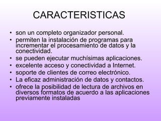 CARACTERISTICAS  son un completo organizador personal.   permiten la instalación de programas para incrementar el procesamiento de datos y la conectividad.  se pueden ejecutar muchísimas aplicaciones. excelente acceso y conectividad a Internet. soporte de clientes de correo electrónico. La eficaz administración de datos y contactos. ofrece la posibilidad de lectura de archivos en diversos formatos de acuerdo a las aplicaciones previamente instaladas  