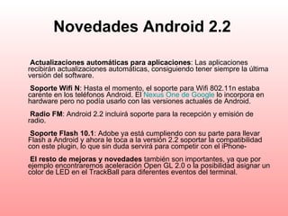 Novedades Android 2.2     Actualizaciones automáticas para aplicaciones : Las aplicaciones recibirán actualizaciones automáticas, consiguiendo tener siempre la última versión del software.    Soporte Wifi N : Hasta el momento, el soporte para Wifi 802.11n estaba carente en los teléfonos Android. El  Nexus   One  de  Google  lo incorpora en hardware pero no podía usarlo con las versiones actuales de Android.    Radio FM : Android 2.2 incluirá soporte para la recepción y emisión de radio.    Soporte Flash 10.1 : Adobe ya está cumpliendo con su parte para llevar Flash a Android y ahora le toca a la versión 2.2 soportar la compatibilidad con este plugin, lo que sin duda servirá para competir con el iPhone-    El resto de mejoras y novedades  también son importantes, ya que por ejemplo encontraremos aceleración Open GL 2.0 o la posibilidad asignar un color de LED en el TrackBall para diferentes eventos del terminal.   