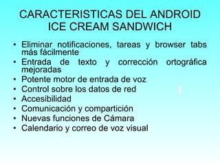 CARACTERISTICAS DEL ANDROID ICE CREAM SANDWICH Eliminar notificaciones, tareas y browser tabs más fácilmente Entrada de texto y corrección ortográfica mejoradas Potente motor de entrada de voz Control sobre los datos de red Accesibilidad Comunicación y compartición Nuevas funciones de Cámara Calendario y correo de voz visual 