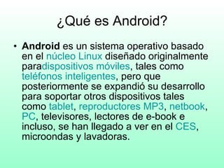 ¿Qué es Android? Android  es un sistema operativo basado en el  núcleo Linux  diseñado originalmente para dispositivos móviles , tales como  teléfonos  inteligentes , pero que posteriormente se expandió su desarrollo para soportar otros dispositivos tales como  tablet ,  reproductores  MP3 ,  netbook , PC , televisores, lectores de e-book e incluso, se han llegado a ver en el  CES , microondas y lavadoras. 
