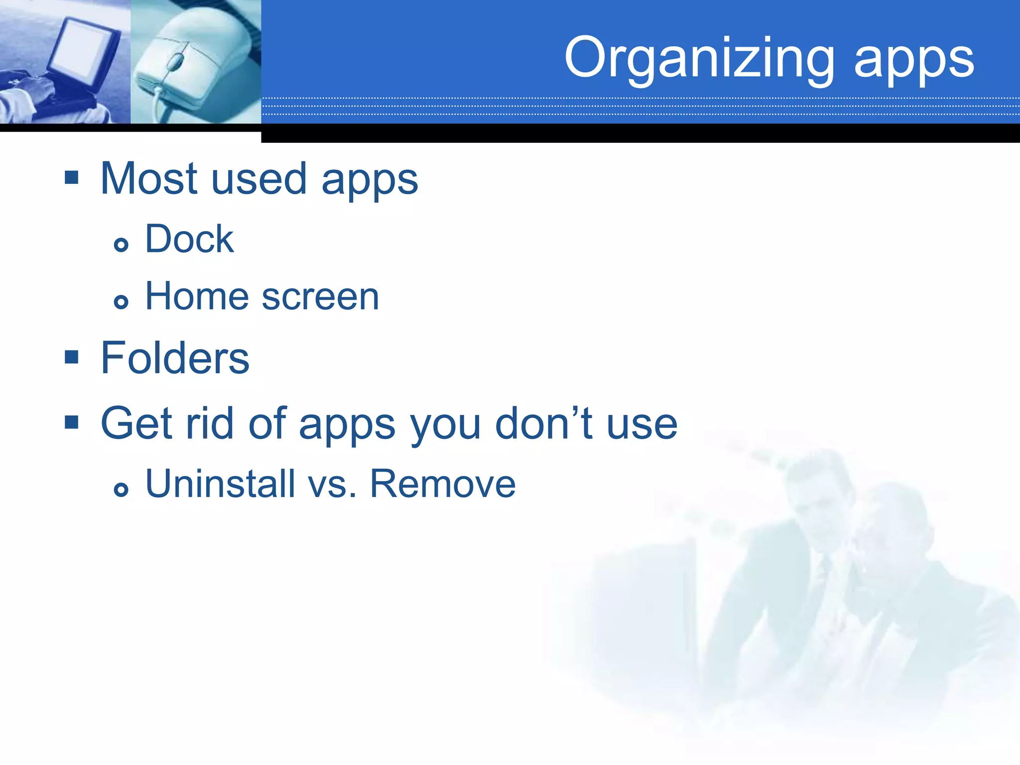 Organizing apps
 Most used apps
 Dock
 Home screen
 Folders
 Get rid of apps you don’t use
 Uninstall vs. Remove
 