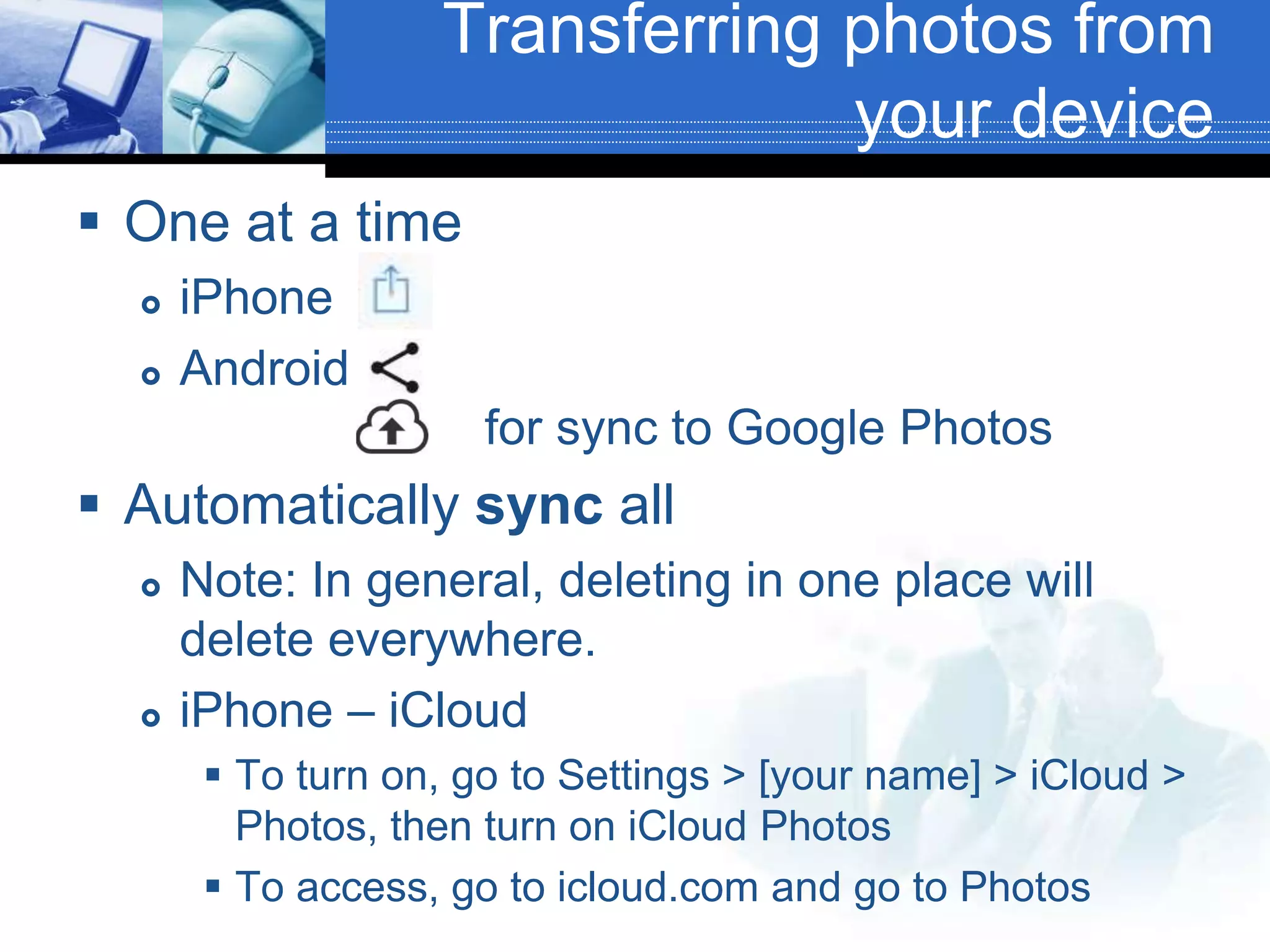 Transferring photos from
your device
 One at a time
 iPhone
 Android
for sync to Google Photos
 Automatically sync all
 Note: In general, deleting in one place will
delete everywhere.
 iPhone – iCloud
 To turn on, go to Settings > [your name] > iCloud >
Photos, then turn on iCloud Photos
 To access, go to icloud.com and go to Photos
 