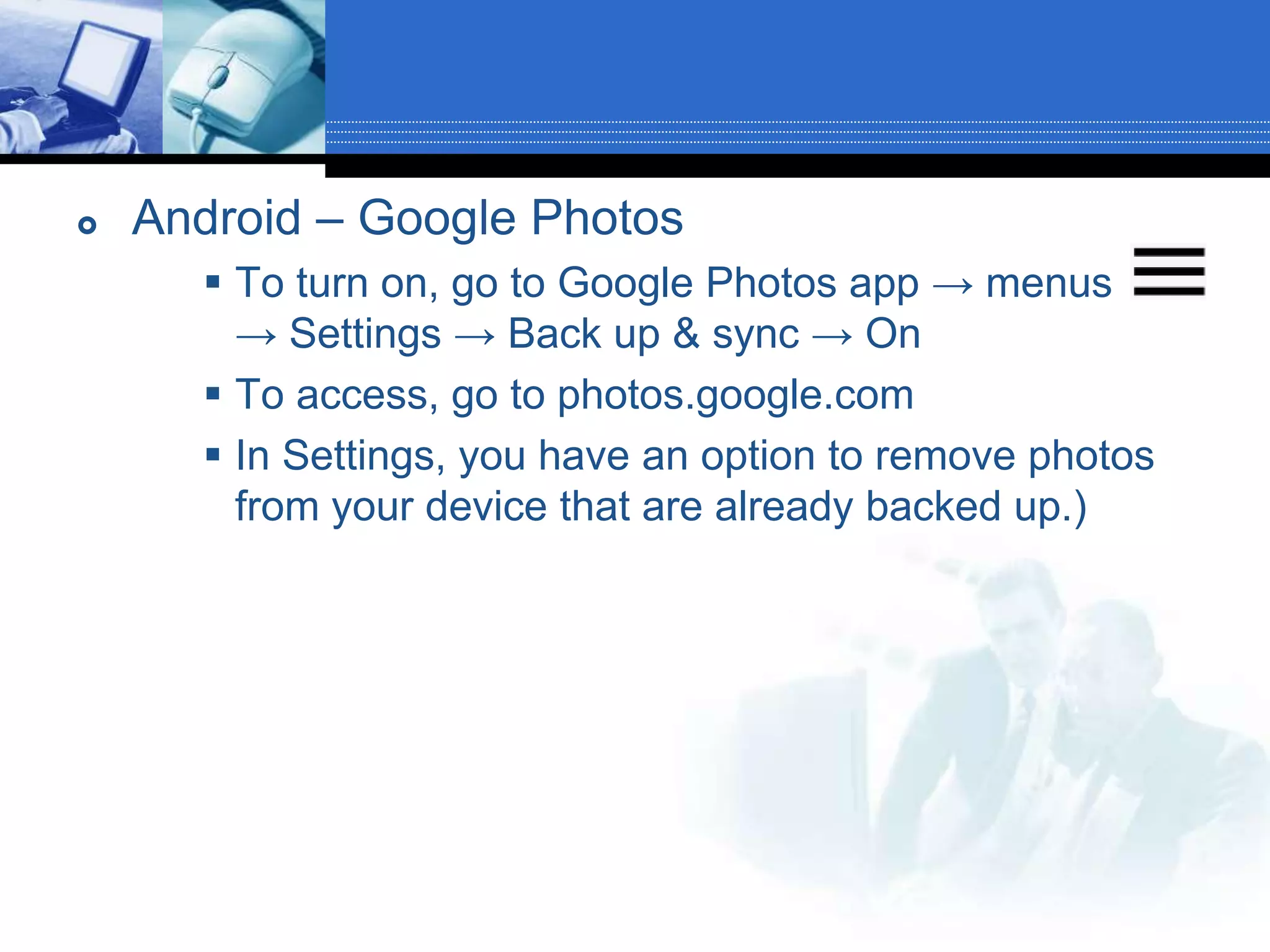  Android – Google Photos
 To turn on, go to Google Photos app → menus
→ Settings → Back up & sync → On
 To access, go to photos.google.com
 In Settings, you have an option to remove photos
from your device that are already backed up.)
 